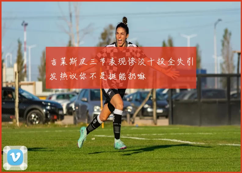 吉莱斯皮三节表现惨淡十投全失引发热议你不是挺能扔嘛