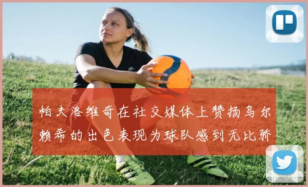 帕夫洛维奇在社交媒体上赞扬乌尔赖希的出色表现为球队感到无比骄傲