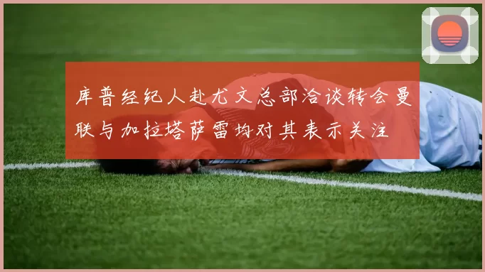 库普经纪人赴尤文总部洽谈转会曼联与加拉塔萨雷均对其表示关注