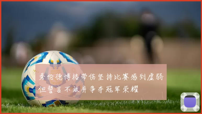 秀伦德博格带伤坚持比赛感到虚弱但誓言不放弃争夺冠军荣耀