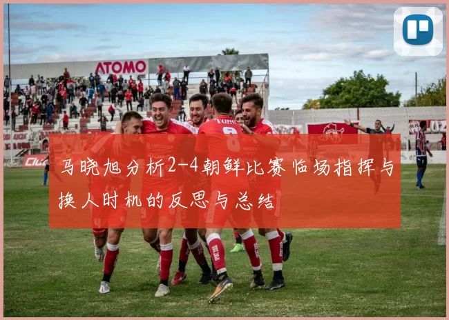 马晓旭分析2-4朝鲜比赛临场指挥与换人时机的反思与总结