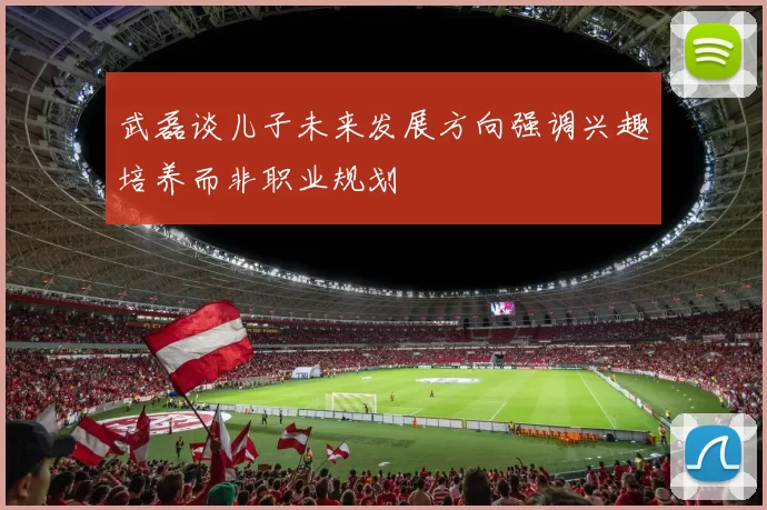 武磊谈儿子未来发展方向强调兴趣培养而非职业规划