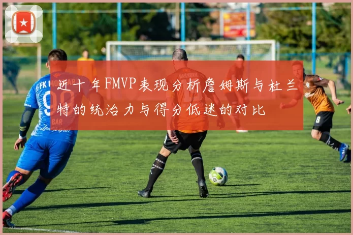 近十年FMVP表现分析詹姆斯与杜兰特的统治力与得分低迷的对比
