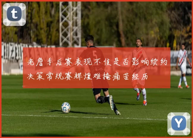 老詹季后赛表现不佳是否影响续约决策常规赛辉煌难掩痛苦经历