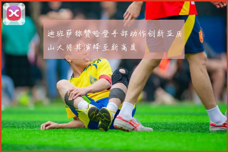 迪班萨称赞哈登手部动作创新亚历山大将其演绎至新高度