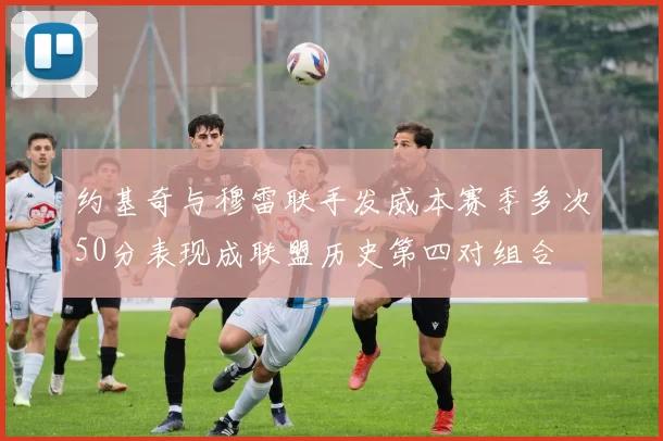约基奇与穆雷联手发威本赛季多次50分表现成联盟历史第四对组合