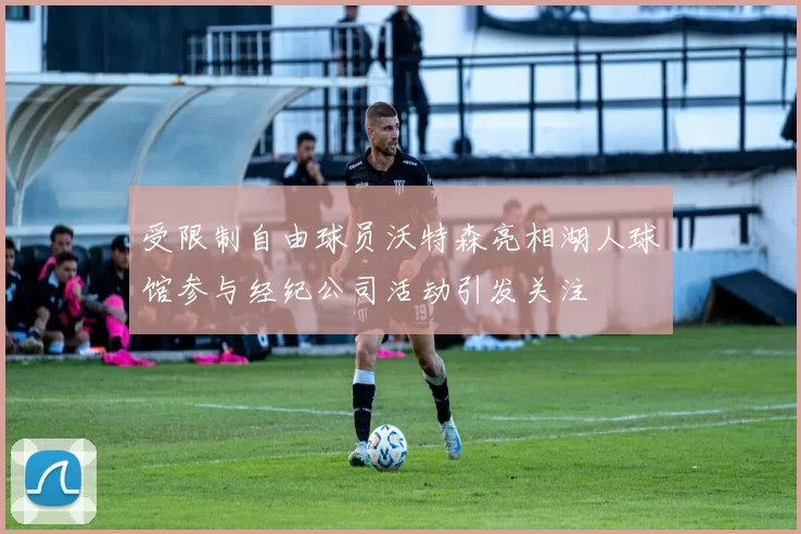 受限制自由球员沃特森亮相湖人球馆参与经纪公司活动引发关注