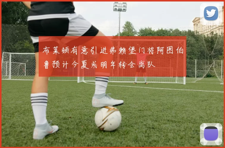布莱顿有意引进弗赖堡门将阿图伯鲁预计今夏或明年转会离队