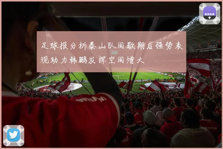 足球报分析泰山队间歇期后强势表现助力韩鹏发挥空间增大