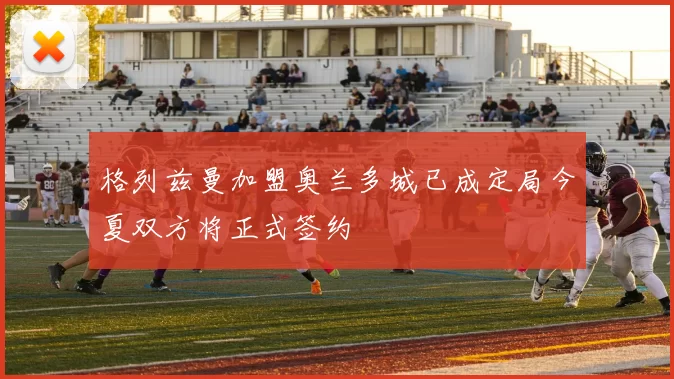 格列兹曼加盟奥兰多城已成定局今夏双方将正式签约