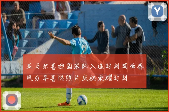 亚马尔喜迎国家队入选时刻满面春风分享喜悦照片庆祝荣耀时刻