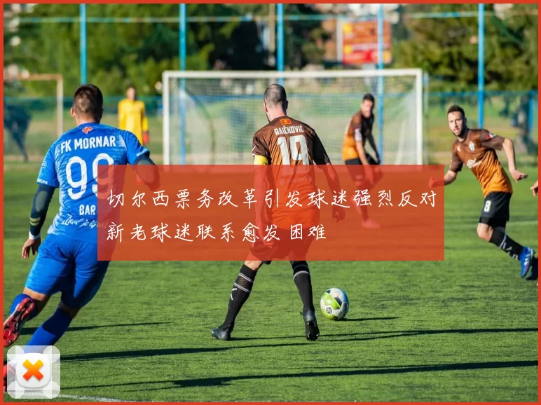 切尔西票务改革引发球迷强烈反对新老球迷联系愈发困难