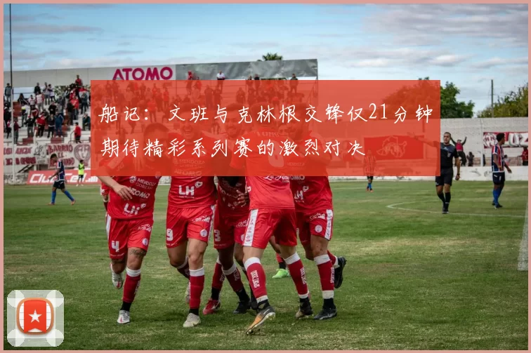 船记：文班与克林根交锋仅21分钟期待精彩系列赛的激烈对决