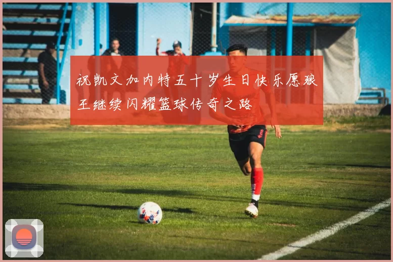 祝凯文加内特五十岁生日快乐愿狼王继续闪耀篮球传奇之路