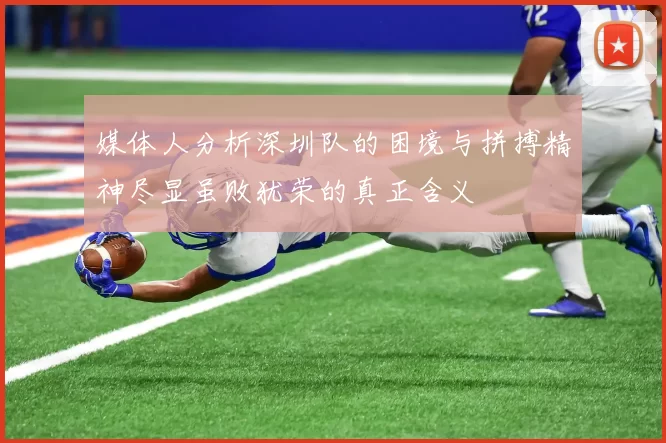 媒体人分析深圳队的困境与拼搏精神尽显虽败犹荣的真正含义