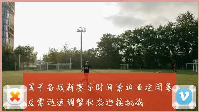 国手备战新赛季时间紧迫亚运闭幕后需迅速调整状态迎接挑战