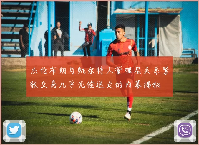 杰伦布朗与凯尔特人管理层关系紧张交易几乎无偿送走的内幕揭秘