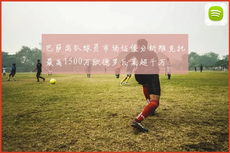 巴萨离队球员市场估值分析维克托最高1500万欧德罗瓦莱超千万