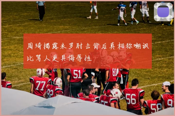 周琦揭露米罗肘击背后真相称嘲讽比骂人更具侮辱性