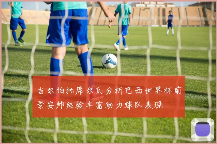 吉尔伯托席尔瓦分析巴西世界杯前景安帅经验丰富助力球队表现