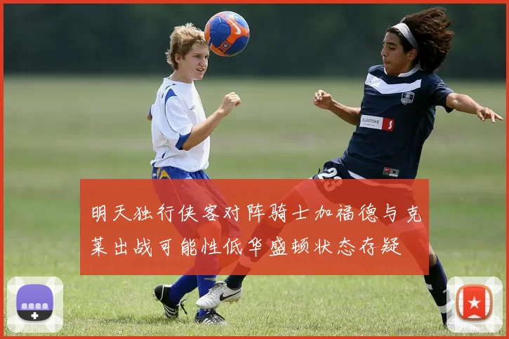 明天独行侠客对阵骑士加福德与克莱出战可能性低华盛顿状态存疑