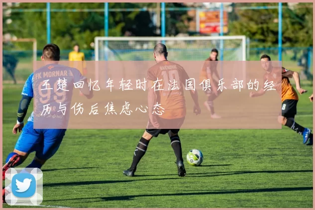王楚回忆年轻时在法国俱乐部的经历与伤后焦虑心态