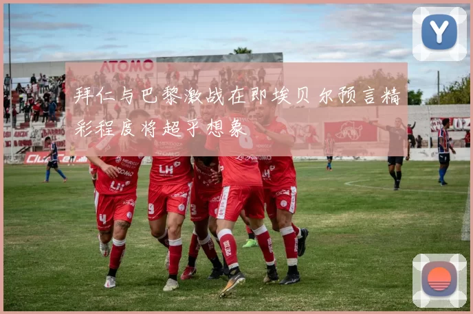 拜仁与巴黎激战在即埃贝尔预言精彩程度将超乎想象