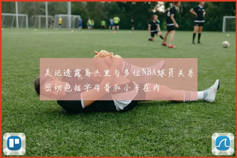 美记透露乌杰里与多位NBA球员关系密切包括字母哥和小卡在内