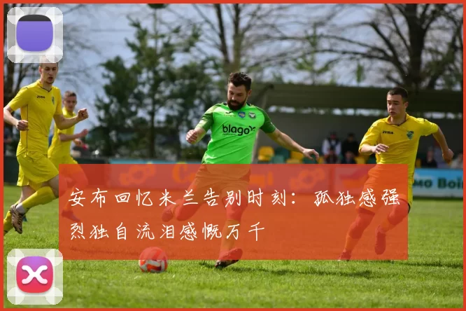 安布回忆米兰告别时刻：孤独感强烈独自流泪感慨万千