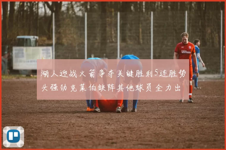 湖人迎战火箭争夺关键胜利5连胜势头强劲克莱伯缺阵其他球员全力出战