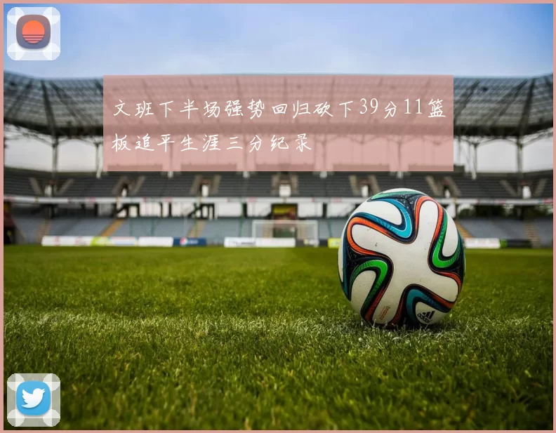 文班下半场强势回归砍下39分11篮板追平生涯三分纪录