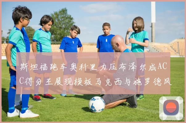 斯坦福跑车奥科里力压布泽尔成ACC得分王展现模板马克西与施罗德风采