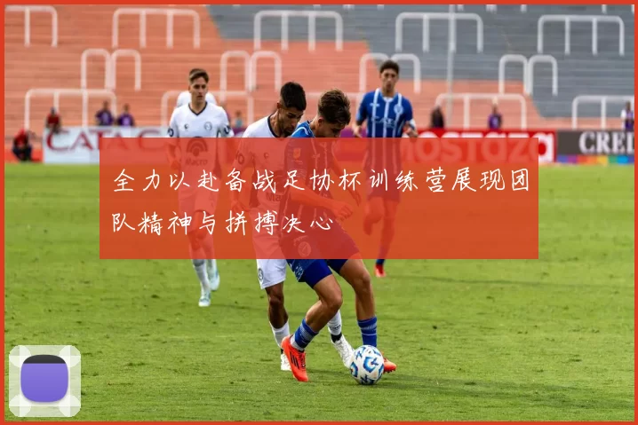 全力以赴备战足协杯训练营展现团队精神与拼搏决心