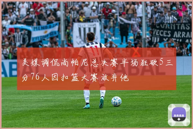 美媒调侃尚帕尼总决赛半场狂砍5三分76人因扣篮大赛放弃他