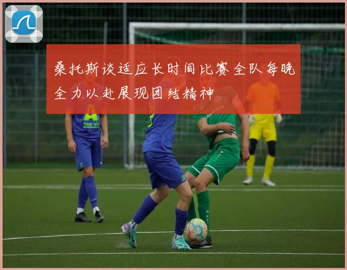 桑托斯谈适应长时间比赛全队每晚全力以赴展现团结精神