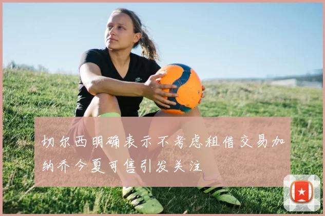 切尔西明确表示不考虑租借交易加纳乔今夏可售引发关注